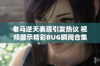 老马逆天表现引发热议 视频展示精彩BUG瞬间合集