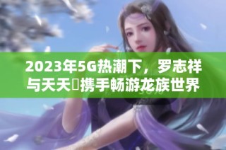 2023年5G热潮下，罗志祥与天天奭携手畅游龙族世界