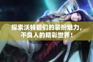 探索沃特碧们的装扮魅力，不良人的精彩世界！