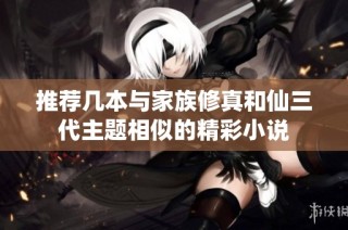 推荐几本与家族修真和仙三代主题相似的精彩小说