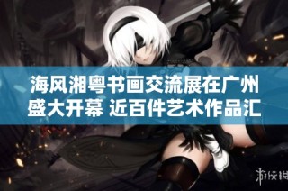 海风湘粤书画交流展在广州盛大开幕 近百件艺术作品汇聚一堂