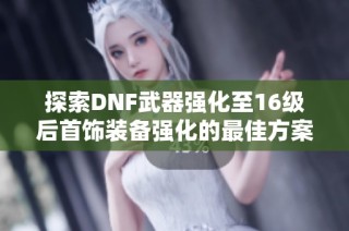探索DNF武器强化至16级后首饰装备强化的最佳方案