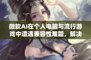 微软AI在个人电脑与流行游戏中遭遇兼容性难题，解决方案尚未到位