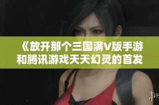 《放开那个三国满V版手游和腾讯游戏天天幻灵的首发动态》