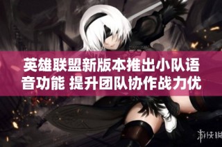 英雄联盟新版本推出小队语音功能 提升团队协作战力优化体验