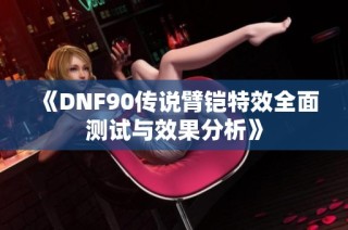 《DNF90传说臂铠特效全面测试与效果分析》
