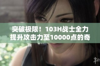 突破极限！103H战士全力提升攻击力至10000点的奇迹之旅