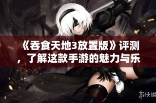 《吞食天地3放置版》评测，了解这款手游的魅力与乐趣