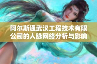 阿尔斯通武汉工程技术有限公司的人脉网络分析与影响力探讨