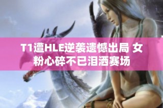 T1遭HLE逆袭遗憾出局 女粉心碎不已泪洒赛场