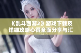 《乱斗西游2》游戏下载及详细攻略心得全面分享与汇总