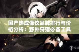 国产热成像仪品牌排行与价格分析：野外狩猎必备工具推荐
