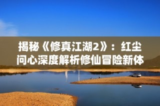 揭秘《修真江湖2》：红尘问心深度解析修仙冒险新体验