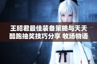 王昭君最佳装备策略与天天酷跑抽奖技巧分享 牧场物语精灵驿站攻略解析