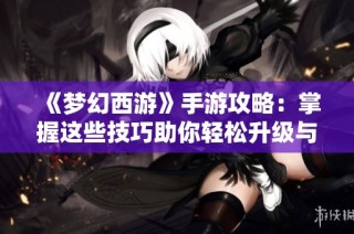 《梦幻西游》手游攻略：掌握这些技巧助你轻松升级与战斗