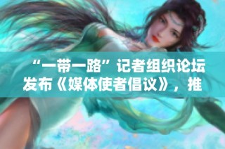 “一带一路”记者组织论坛发布《媒体使者倡议》，推动国际合作与交流