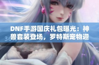 DNF手游国庆礼包曝光：神兽套装登场，罗特斯宠物迎新考验！