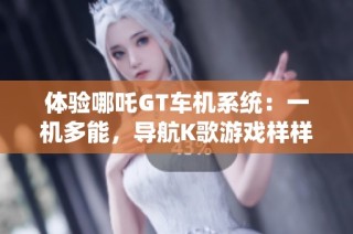 体验哪吒GT车机系统：一机多能，导航K歌游戏样样行