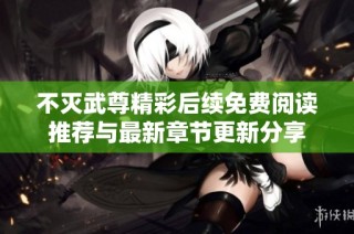 不灭武尊精彩后续免费阅读推荐与最新章节更新分享