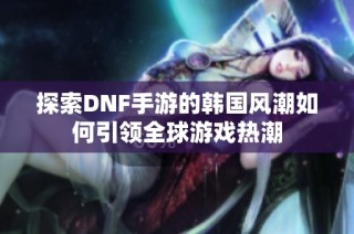 探索DNF手游的韩国风潮如何引领全球游戏热潮