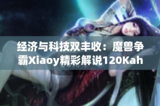 经济与科技双丰收：魔兽争霸Xiaoy精彩解说120Kaho视频回顾
