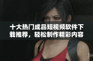 十大热门成品短视频软件下载推荐，轻松制作精彩内容