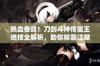 热血奋战！刀剑斗神传蛮王绝技全解析，助你称霸江湖的秘密武器
