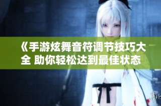 《手游炫舞音符调节技巧大全 助你轻松达到最佳状态》