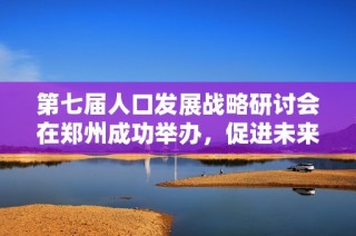第七届人口发展战略研讨会在郑州成功举办，促进未来政策交流与合作
