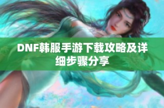 DNF韩服手游下载攻略及详细步骤分享