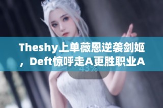 Theshy上单薇恩逆袭剑姬，Deft惊呼走A更胜职业AD