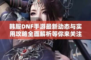 韩服DNF手游最新动态与实用攻略全面解析等你来关注