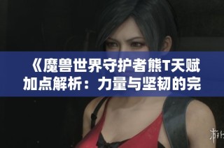 《魔兽世界守护者熊T天赋加点解析：力量与坚韧的完美结合》