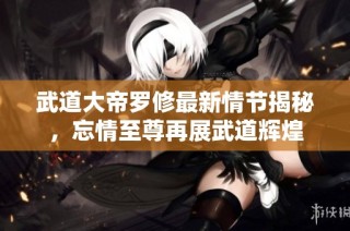 武道大帝罗修最新情节揭秘，忘情至尊再展武道辉煌