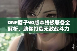 DNF瞎子90版本终极装备全解析，助你打造无敌战斗力的秘密武器
