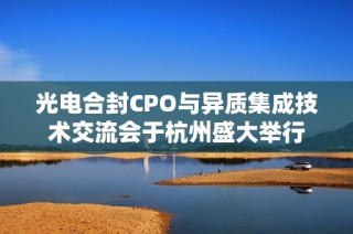 光电合封CPO与异质集成技术交流会于杭州盛大举行
