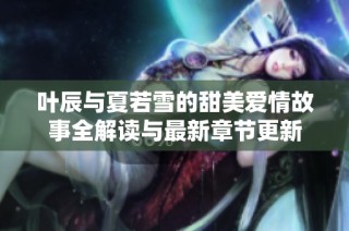 叶辰与夏若雪的甜美爱情故事全解读与最新章节更新