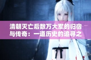 清朝灭亡后数万大军的归宿与传奇：一道历史的追寻之旅