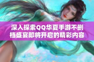 深入探索QQ华夏手游不删档盛宴即将开启的精彩内容与玩法