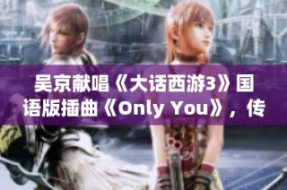吴京献唱《大话西游3》国语版插曲《Only You》，传递爱情真谛