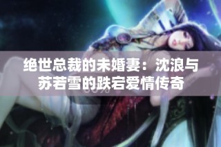 绝世总裁的未婚妻：沈浪与苏若雪的跌宕爱情传奇