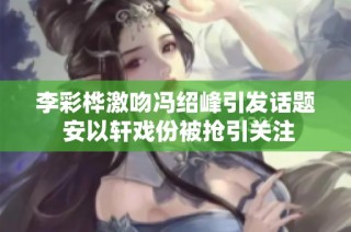 李彩桦激吻冯绍峰引发话题 安以轩戏份被抢引关注