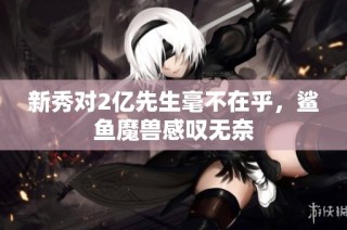 新秀对2亿先生毫不在乎，鲨鱼魔兽感叹无奈