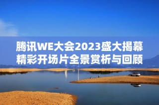 腾讯WE大会2023盛大揭幕精彩开场片全景赏析与回顾