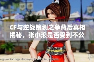CF与逆战策划之争背后真相揭秘，张小浪是否受到不公待遇？