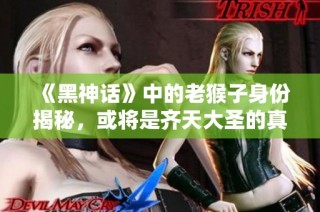 《黑神话》中的老猴子身份揭秘，或将是齐天大圣的真实体现