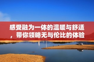 感受融为一体的温暖与舒适，带你领略无与伦比的体验