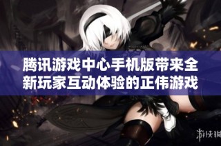 腾讯游戏中心手机版带来全新玩家互动体验的正伟游戏网
