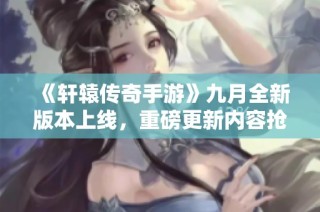 《轩辕传奇手游》九月全新版本上线，重磅更新内容抢先看！
