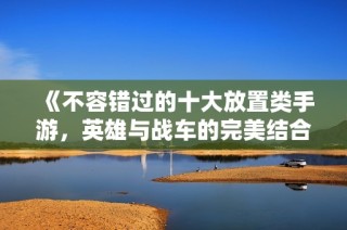 《不容错过的十大放置类手游，英雄与战车的完美结合》